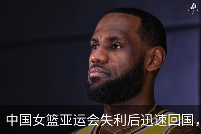 中国女篮亚运会失利后迅速回国，总结自省成首要任务